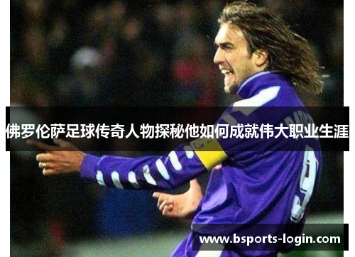 佛罗伦萨足球传奇人物探秘他如何成就伟大职业生涯