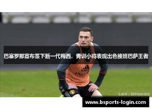 巴塞罗那宣布签下新一代梅西，青训小将表现出色接班巴萨王者