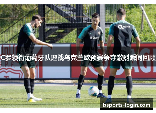 C罗领衔葡萄牙队迎战乌克兰欧预赛争夺激烈瞬间回顾