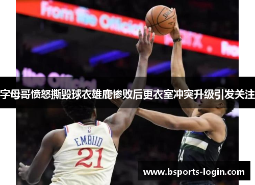 字母哥愤怒撕毁球衣雄鹿惨败后更衣室冲突升级引发关注