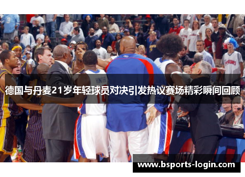 德国与丹麦21岁年轻球员对决引发热议赛场精彩瞬间回顾